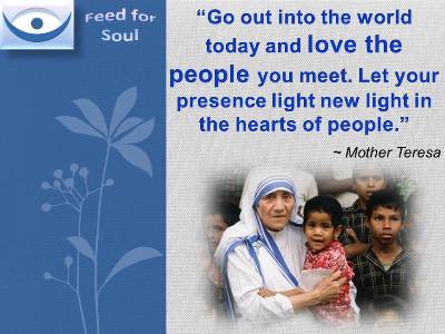 Feed for the Soul, Mother Teresa quotes: Go out into the world today and love the people you meet. Let your presence light new light in the hearts of people